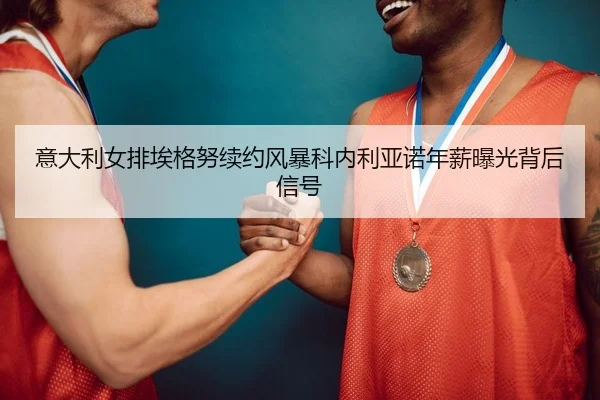 意大利女排埃格努续约风暴科内利亚诺年薪曝光背后信号