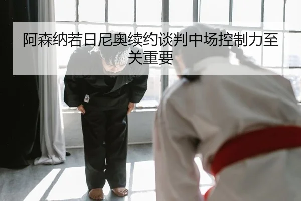 阿森纳若日尼奥续约谈判中场控制力至关重要